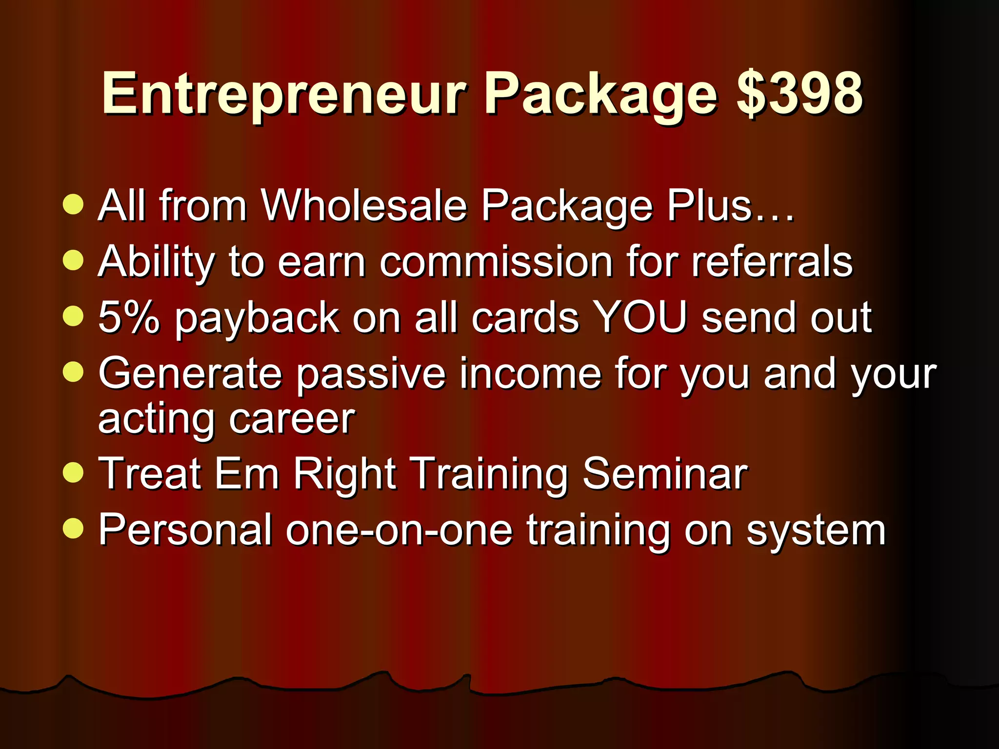 Entrepreneur Package $398 All from Wholesale Package Plus… Ability to earn commission for referrals 5% payback on all cards YOU send out Generate passive income for you and your acting career Treat Em Right Training Seminar Personal one-on-one training on system 