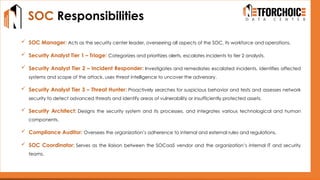 SOC Responsibilities
 SOC Manager: Acts as the security center leader, overseeing all aspects of the SOC, its workforce and operations.
 Security Analyst Tier 1 – Triage: Categorizes and prioritizes alerts, escalates incidents to tier 2 analysts.
 Security Analyst Tier 2 – Incident Responder: Investigates and remediates escalated incidents, identifies affected
systems and scope of the attack, uses threat intelligence to uncover the adversary.
 Security Analyst Tier 3 – Threat Hunter: Proactively searches for suspicious behavior and tests and assesses network
security to detect advanced threats and identify areas of vulnerability or insufficiently protected assets.
 Security Architect: Designs the security system and its processes, and integrates various technological and human
components.
 Compliance Auditor: Oversees the organization’s adherence to internal and external rules and regulations.
 SOC Coordinator: Serves as the liaison between the SOCaaS vendor and the organization’s internal IT and security
teams.
 