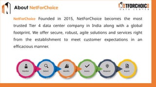 About NetForChoice
NetForChoice Founded in 2015, NetForChoice becomes the most
trusted Tier 4 data center company in India along with a global
footprint. We offer secure, robust, agile solutions and services right
from the establishment to meet customer expectations in an
efficacious manner.
Monitor Detect Identify Assess Respond Report
 