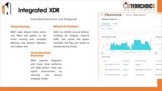 Integrated XDR
Extended Detection and Response
Threat Hunting
NSOC maps relevant threat events
into filters and queries to aid
threat hunting with increased
efficiency and reduced telemetry
and analysis time.
Cloud Workload
Protection
NSOC supports integration
with major cloud platforms
and helps protect native and
hybrid environments by
detecting and alerting
emerging threats.
Behavioral Analysis
NSOC can identify unusual behavior
including file integrity, network
traffic, user activity and system
anomalies and flag such events as
possible security threats.
 