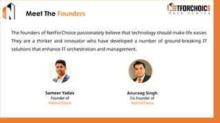 The founders of NetForChoice passionately believe that technology should make life easier.
They are a thinker and innovator who have developed a number of ground-breaking IT
solutions that enhance IT orchestration and management.
Meet The Founders
Sameer Yadav
Founder of
NetForChoice
Anuraag Singh
Co-Founder of
NetForChoice
 