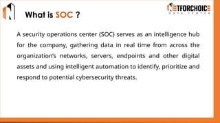 What is SOC ?
A security operations center (SOC) serves as an intelligence hub
for the company, gathering data in real time from across the
organization’s networks, servers, endpoints and other digital
assets and using intelligent automation to identify, prioritize and
respond to potential cybersecurity threats.
 