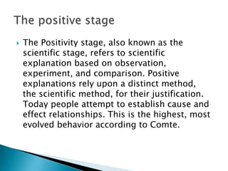  The Positivity stage, also known as the
scientific stage, refers to scientific
explanation based on observation,
experiment, and comparison. Positive
explanations rely upon a distinct method,
the scientific method, for their justification.
Today people attempt to establish cause and
effect relationships. This is the highest, most
evolved behavior according to Comte.
 