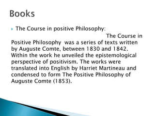  The Course in positive Philosophy:
The Course in
Positive Philosophy was a series of texts written
by Auguste Comte, between 1830 and 1842.
Within the work he unveiled the epistemological
perspective of positivism. The works were
translated into English by Harriet Martineau and
condensed to form The Positive Philosophy of
Auguste Comte (1853).
 