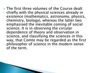  The first three volumes of the Course dealt
chiefly with the physical sciences already in
existence (mathematics, astronomy, physics,
chemistry, biology), whereas the latter two
emphasised the inevitable coming of social
science. It is in observing the circular
dependence of theory and observation in
science, and classifying the sciences in this
way, that Comte may be regarded as the first
philosopher of science in the modern sense
of the term.
 