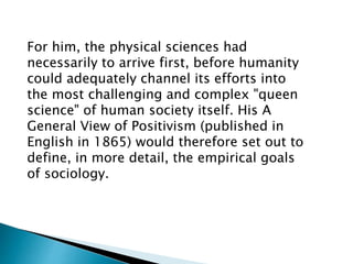 For him, the physical sciences had
necessarily to arrive first, before humanity
could adequately channel its efforts into
the most challenging and complex "queen
science" of human society itself. His A
General View of Positivism (published in
English in 1865) would therefore set out to
define, in more detail, the empirical goals
of sociology.
 