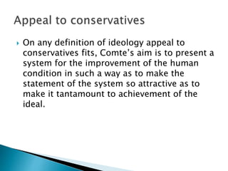 On any definition of ideology appeal to
conservatives fits, Comte’s aim is to present a
system for the improvement of the human
condition in such a way as to make the
statement of the system so attractive as to
make it tantamount to achievement of the
ideal.
 