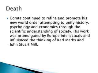  Comte continued to refine and promote his
new world order attempting to unify history,
psychology and economics through the
scientific understanding of society. His work
was promulgated by Europe intellectuals and
influenced the thinking of Karl Marks and
John Stuart Mill.
 