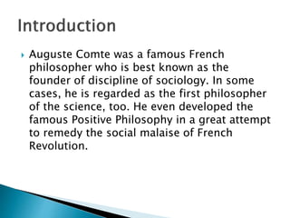  Auguste Comte was a famous French
philosopher who is best known as the
founder of discipline of sociology. In some
cases, he is regarded as the first philosopher
of the science, too. He even developed the
famous Positive Philosophy in a great attempt
to remedy the social malaise of French
Revolution.
 