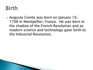  Auguste Comte was born on January 19,
1798 in Montpellier, France. He was born in
the shadow of the French Revolution and as
modern science and technology gave birth to
the Industrial Revolution.
 