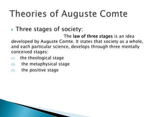  Three stages of society:
The law of three stages is an idea
developed by Auguste Comte. It states that society as a whole,
and each particular science, develops through three mentally
conceived stages:
(1) the theological stage
(2) the metaphysical stage
(3) the positive stage
 
