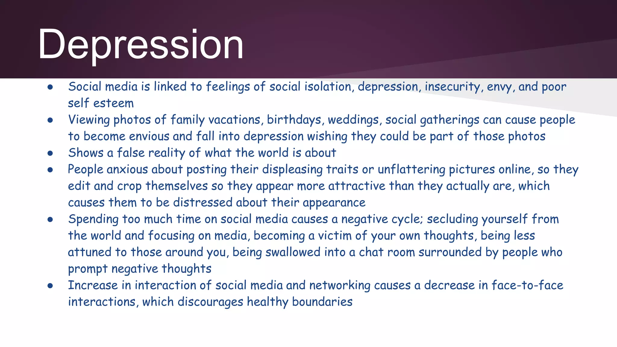 Depression
● Social media is linked to feelings of social isolation, depression, insecurity, envy, and poor
self esteem
● Viewing photos of family vacations, birthdays, weddings, social gatherings can cause people
to become envious and fall into depression wishing they could be part of those photos
● Shows a false reality of what the world is about
● People anxious about posting their displeasing traits or unflattering pictures online, so they
edit and crop themselves so they appear more attractive than they actually are, which
causes them to be distressed about their appearance
● Spending too much time on social media causes a negative cycle; secluding yourself from
the world and focusing on media, becoming a victim of your own thoughts, being less
attuned to those around you, being swallowed into a chat room surrounded by people who
prompt negative thoughts
● Increase in interaction of social media and networking causes a decrease in face-to-face
interactions, which discourages healthy boundaries
 