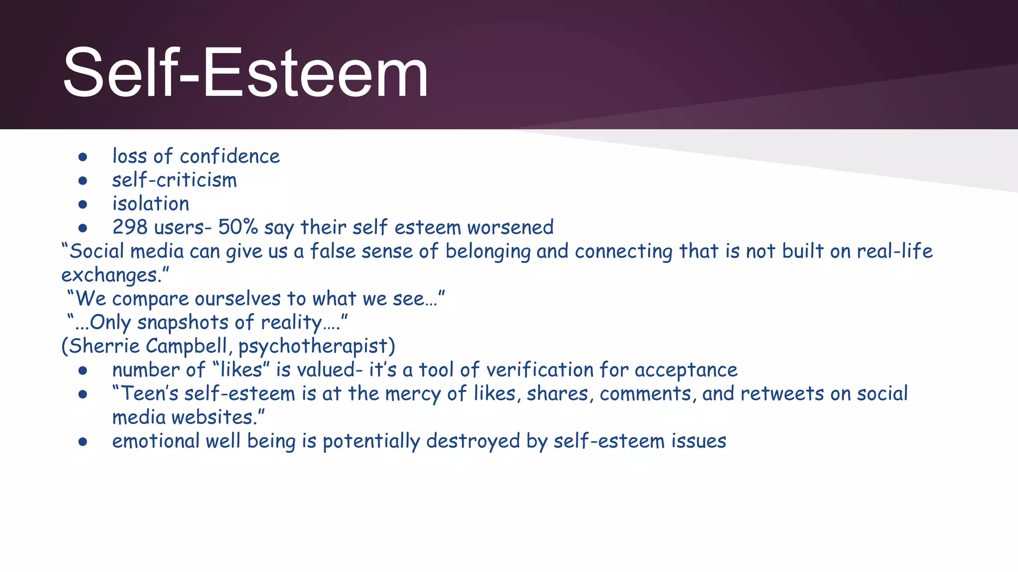 Self-Esteem
● loss of confidence
● self-criticism
● isolation
● 298 users- 50% say their self esteem worsened
“Social media can give us a false sense of belonging and connecting that is not built on real-life
exchanges.”
“We compare ourselves to what we see…”
“...Only snapshots of reality….”
(Sherrie Campbell, psychotherapist)
● number of “likes” is valued- it’s a tool of verification for acceptance
● “Teen’s self-esteem is at the mercy of likes, shares, comments, and retweets on social
media websites.”
● emotional well being is potentially destroyed by self-esteem issues
 