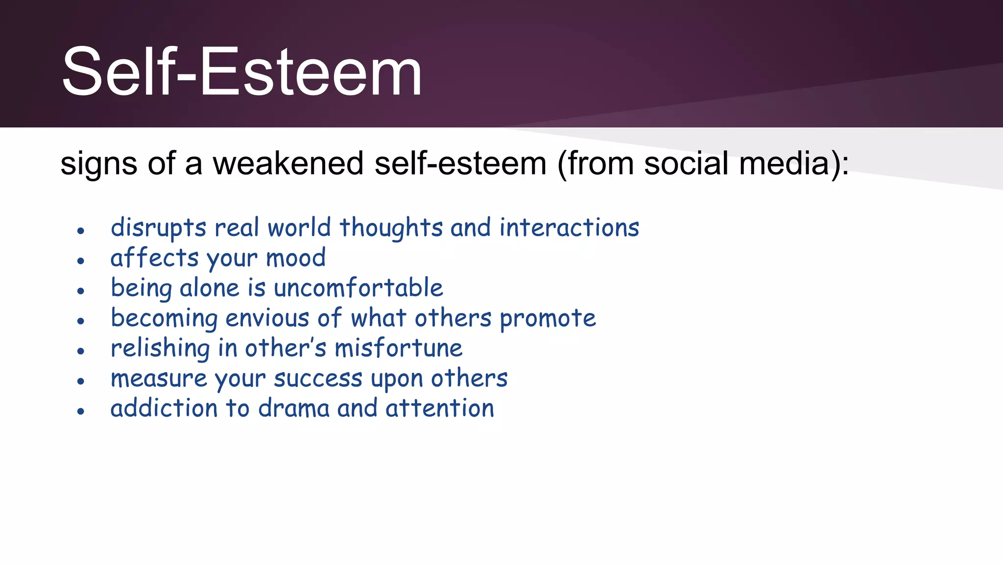 Self-Esteem
signs of a weakened self-esteem (from social media):
● disrupts real world thoughts and interactions
● affects your mood
● being alone is uncomfortable
● becoming envious of what others promote
● relishing in other’s misfortune
● measure your success upon others
● addiction to drama and attention
 