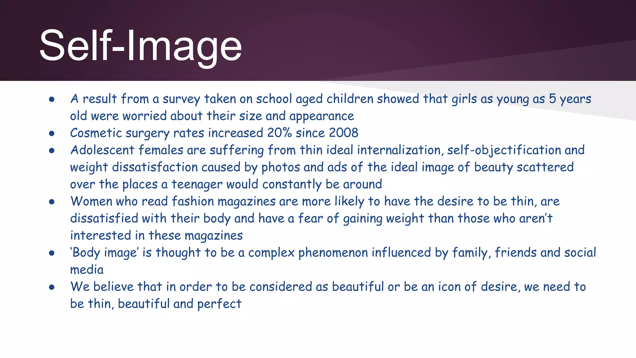 Self-Image
● A result from a survey taken on school aged children showed that girls as young as 5 years
old were worried about their size and appearance
● Cosmetic surgery rates increased 20% since 2008
● Adolescent females are suffering from thin ideal internalization, self-objectification and
weight dissatisfaction caused by photos and ads of the ideal image of beauty scattered
over the places a teenager would constantly be around
● Women who read fashion magazines are more likely to have the desire to be thin, are
dissatisfied with their body and have a fear of gaining weight than those who aren’t
interested in these magazines
● ‘Body image’ is thought to be a complex phenomenon influenced by family, friends and social
media
● We believe that in order to be considered as beautiful or be an icon of desire, we need to
be thin, beautiful and perfect
 