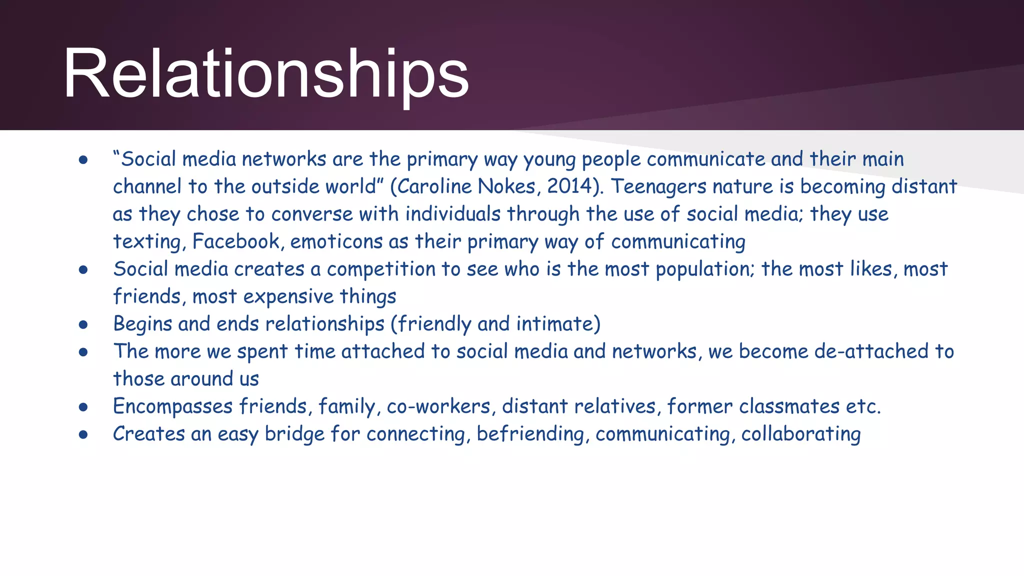 Relationships
● “Social media networks are the primary way young people communicate and their main
channel to the outside world” (Caroline Nokes, 2014). Teenagers nature is becoming distant
as they chose to converse with individuals through the use of social media; they use
texting, Facebook, emoticons as their primary way of communicating
● Social media creates a competition to see who is the most population; the most likes, most
friends, most expensive things
● Begins and ends relationships (friendly and intimate)
● The more we spent time attached to social media and networks, we become de-attached to
those around us
● Encompasses friends, family, co-workers, distant relatives, former classmates etc.
● Creates an easy bridge for connecting, befriending, communicating, collaborating
 