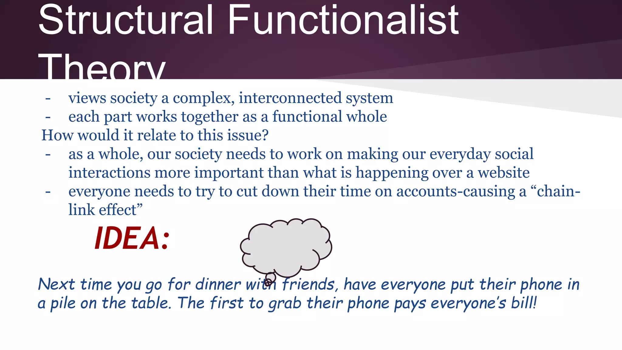Structural Functionalist
Theory- views society a complex, interconnected system
- each part works together as a functional whole
How would it relate to this issue?
- as a whole, our society needs to work on making our everyday social
interactions more important than what is happening over a website
- everyone needs to try to cut down their time on accounts-causing a “chain-
link effect”
IDEA:
Next time you go for dinner with friends, have everyone put their phone in
a pile on the table. The first to grab their phone pays everyone’s bill!
 