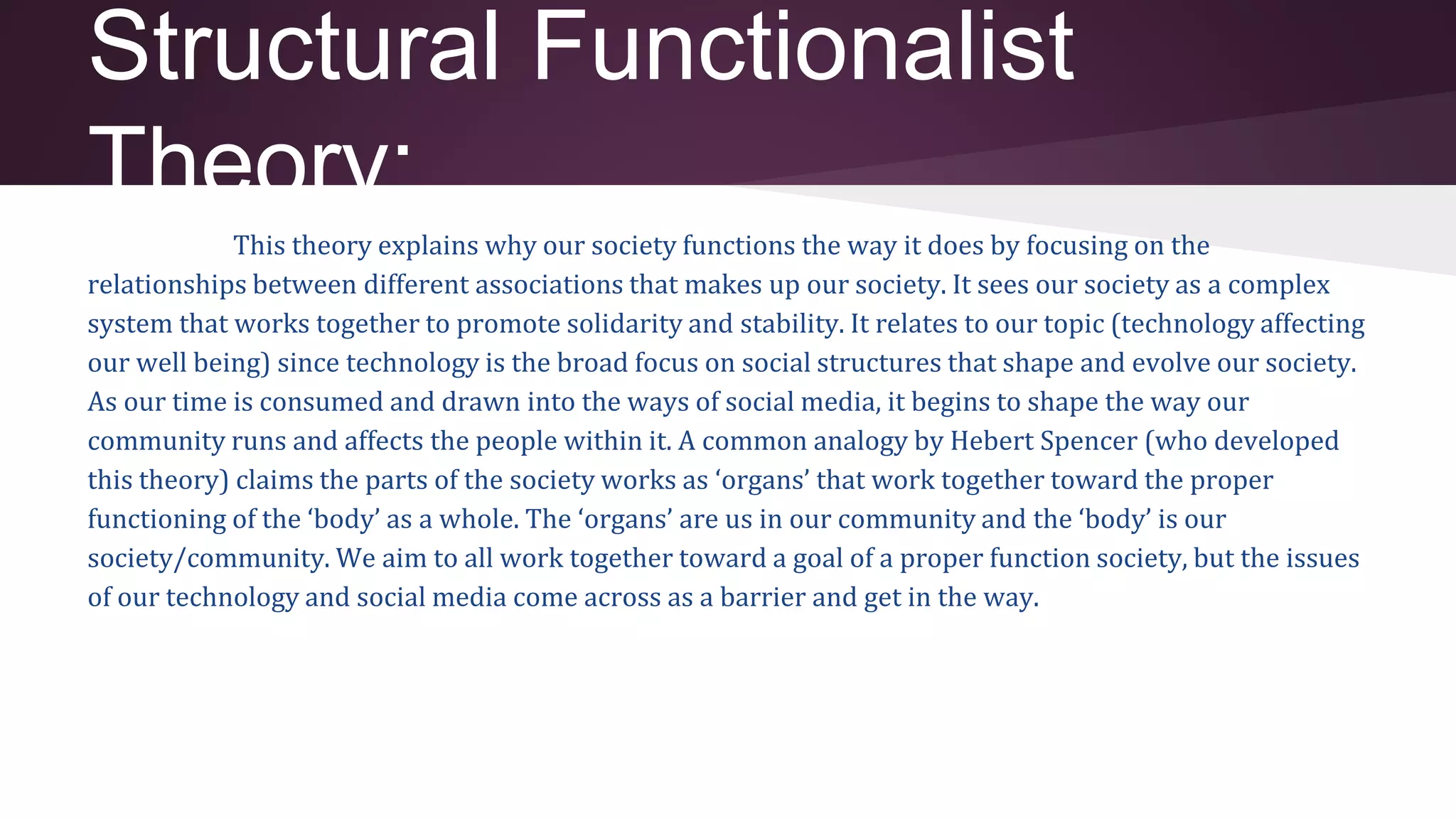 Structural Functionalist
Theory:
This theory explains why our society functions the way it does by focusing on the
relationships between different associations that makes up our society. It sees our society as a complex
system that works together to promote solidarity and stability. It relates to our topic (technology affecting
our well being) since technology is the broad focus on social structures that shape and evolve our society.
As our time is consumed and drawn into the ways of social media, it begins to shape the way our
community runs and affects the people within it. A common analogy by Hebert Spencer (who developed
this theory) claims the parts of the society works as ‘organs’ that work together toward the proper
functioning of the ‘body’ as a whole. The ‘organs’ are us in our community and the ‘body’ is our
society/community. We aim to all work together toward a goal of a proper function society, but the issues
of our technology and social media come across as a barrier and get in the way.
 