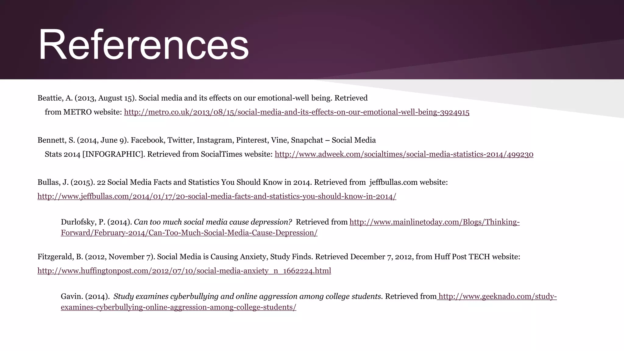 References
Beattie, A. (2013, August 15). Social media and its effects on our emotional-well being. Retrieved
from METRO website: http://metro.co.uk/2013/08/15/social-media-and-its-effects-on-our-emotional-well-being-3924915
Bennett, S. (2014, June 9). Facebook, Twitter, Instagram, Pinterest, Vine, Snapchat – Social Media
Stats 2014 [INFOGRAPHIC]. Retrieved from SocialTimes website: http://www.adweek.com/socialtimes/social-media-statistics-2014/499230
Bullas, J. (2015). 22 Social Media Facts and Statistics You Should Know in 2014. Retrieved from jeffbullas.com website:
http://www.jeffbullas.com/2014/01/17/20-social-media-facts-and-statistics-you-should-know-in-2014/
Durlofsky, P. (2014). Can too much social media cause depression? Retrieved from http://www.mainlinetoday.com/Blogs/Thinking-
Forward/February-2014/Can-Too-Much-Social-Media-Cause-Depression/
Fitzgerald, B. (2012, November 7). Social Media is Causing Anxiety, Study Finds. Retrieved December 7, 2012, from Huff Post TECH website:
http://www.huffingtonpost.com/2012/07/10/social-media-anxiety_n_1662224.html
Gavin. (2014). Study examines cyberbullying and online aggression among college students. Retrieved from http://www.geeknado.com/study-
examines-cyberbullying-online-aggression-among-college-students/
 