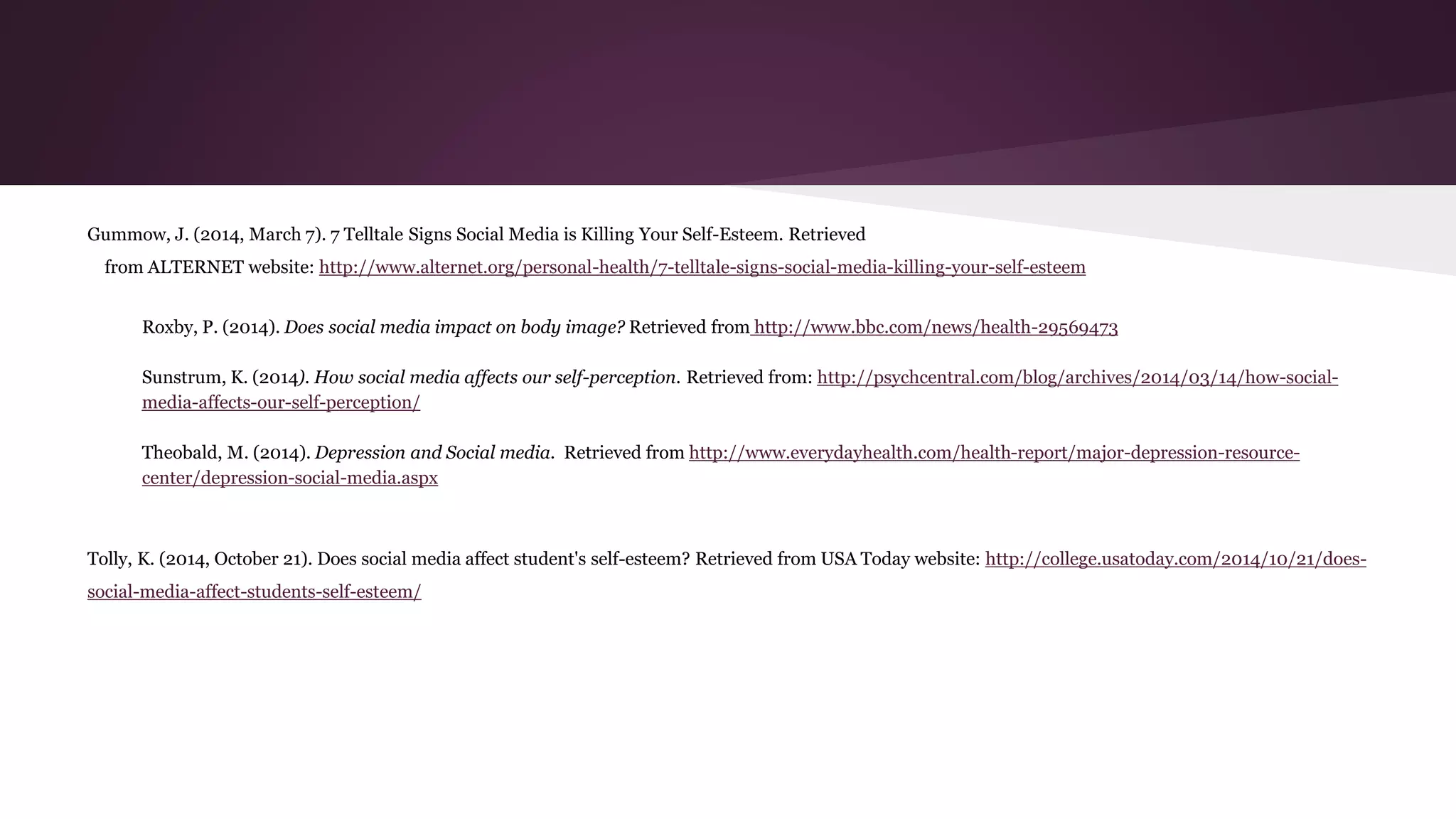 Gummow, J. (2014, March 7). 7 Telltale Signs Social Media is Killing Your Self-Esteem. Retrieved
from ALTERNET website: http://www.alternet.org/personal-health/7-telltale-signs-social-media-killing-your-self-esteem
Roxby, P. (2014). Does social media impact on body image? Retrieved from http://www.bbc.com/news/health-29569473
Sunstrum, K. (2014). How social media affects our self-perception. Retrieved from: http://psychcentral.com/blog/archives/2014/03/14/how-social-
media-affects-our-self-perception/
Theobald, M. (2014). Depression and Social media. Retrieved from http://www.everydayhealth.com/health-report/major-depression-resource-
center/depression-social-media.aspx
Tolly, K. (2014, October 21). Does social media affect student's self-esteem? Retrieved from USA Today website: http://college.usatoday.com/2014/10/21/does-
social-media-affect-students-self-esteem/
 
