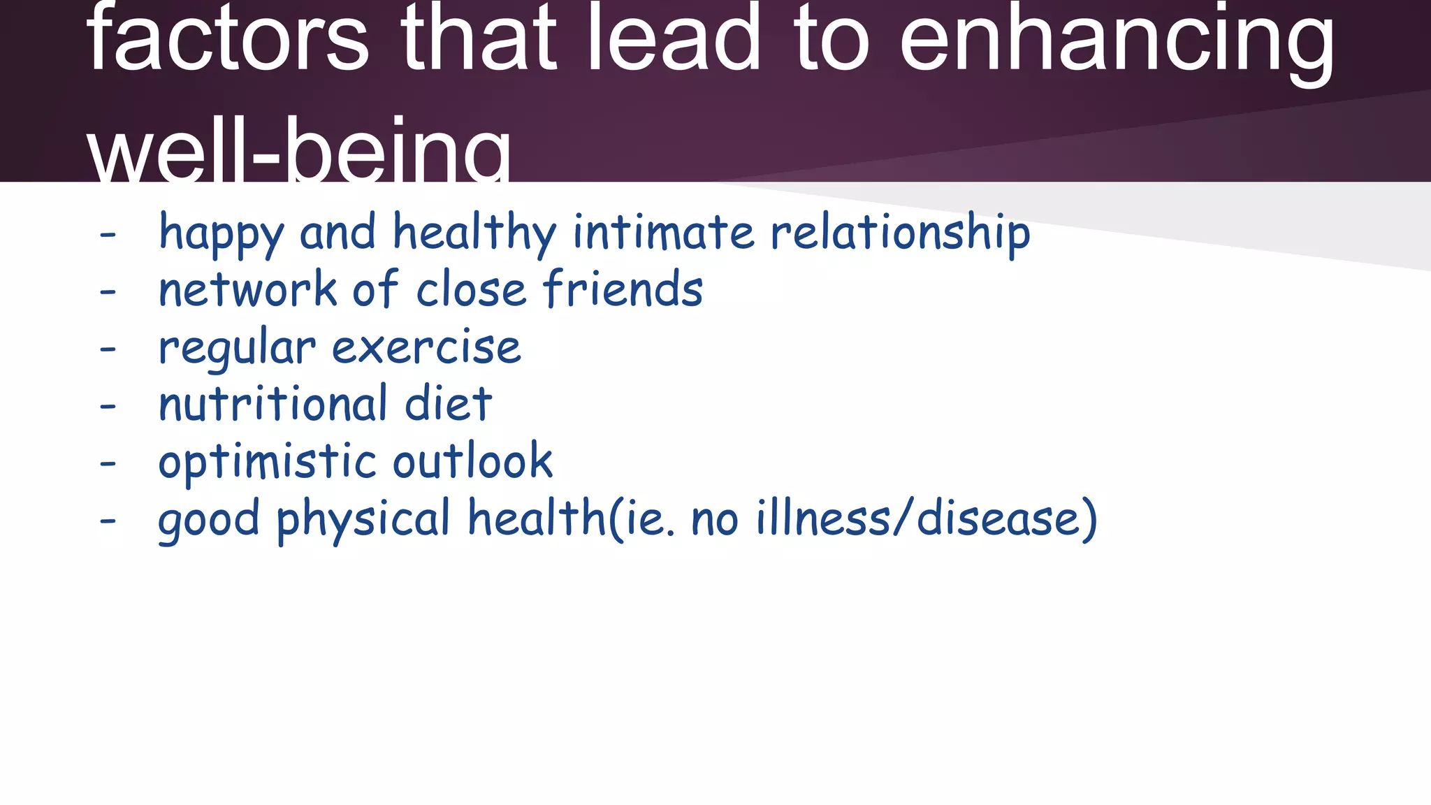 factors that lead to enhancing
well-being
- happy and healthy intimate relationship
- network of close friends
- regular exercise
- nutritional diet
- optimistic outlook
- good physical health(ie. no illness/disease)
 