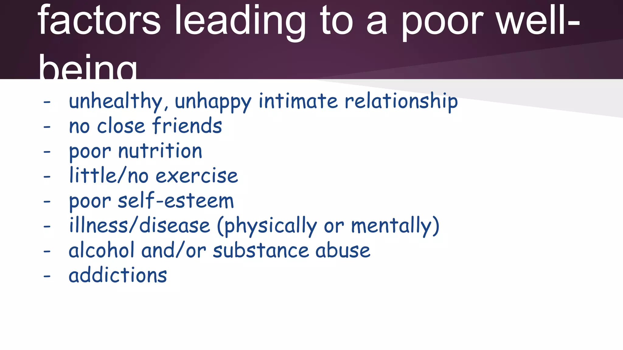 factors leading to a poor well-
being
- unhealthy, unhappy intimate relationship
- no close friends
- poor nutrition
- little/no exercise
- poor self-esteem
- illness/disease (physically or mentally)
- alcohol and/or substance abuse
- addictions
 