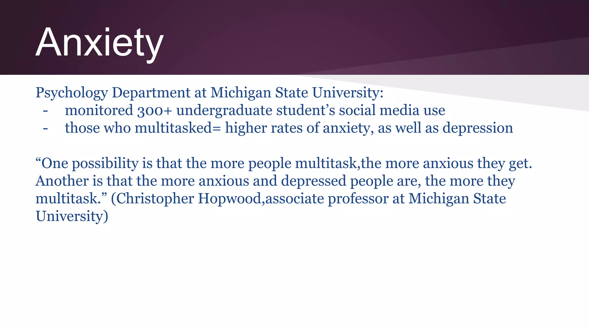 Anxiety
Psychology Department at Michigan State University:
- monitored 300+ undergraduate student’s social media use
- those who multitasked= higher rates of anxiety, as well as depression
“One possibility is that the more people multitask,the more anxious they get.
Another is that the more anxious and depressed people are, the more they
multitask.” (Christopher Hopwood,associate professor at Michigan State
University)
 
