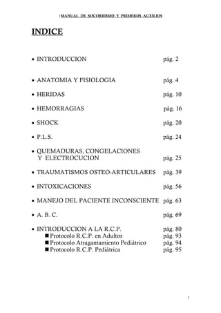 1MANUAL DE SOCORRISMO Y PRIMEROS AUXILIOS



INDICE


• INTRODUCCION                                           pág. 2


• ANATOMIA Y FISIOLOGIA                                  pág. 4

• HERIDAS                                                pág. 10

• HEMORRAGIAS                                            pág. 16

• SHOCK                                                  pág. 20

• P.L.S.                                                 pág. 24

• QUEMADURAS, CONGELACIONES
  Y ELECTROCUCION                                        pág. 25

• TRAUMATISMOS OSTEO-ARTICULARES                         pág. 39

• INTOXICACIONES                                         pág. 56

• MANEJO DEL PACIENTE INCONSCIENTE pág. 63

• A. B. C.                                               pág. 69

• INTRODUCCION A LA R.C.P.                               pág. 80
      Protocolo R.C.P. en Adultos                        pág. 93
      Protocolo Atragantamiento Pediátrico               pág. 94
      Protocolo R.C.P. Pediátrica                        pág. 95




                                                                   1
 