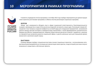 10 МЕРОПРИЯТИЯ В РАМКАХ ПРОГРАММЫ
К моменту подведения итогов программы в сентябре 2012 года пройдут мероприятия для демонстрации
своих проектов участниками программы и обмена опытом реализации социальных программ.
ФОРУМ
Форум даст возможность обсудить опыт в сфере социальной ответственности, благотворительности
и увидеть преимущества и недостатки различных моделей, воспринять новые идеи. Ключевыми темами об-
суждения станут вопросы создания комфортных условий труда для сотрудников предприятий, налаживания
диалога между третьим сектором и коммерческими компаниями, а также формирование положительного
имиджа российского предпринимателя. Широкая общественная дискуссия позволит выработать решения
по приоритетным вопросам развития социальной сферы и сделать реальные шаги для повышения уровня
жизни всего населения нашей страны.
ВЫСТАВКА
В рамках форума пройдет специальная выставка лучших социальных проектов, c использованием инте-
рактивной мультимедийной инсталляции для презентации своих практик, в ходе которой участники получат
возможность представить собственные проекты.