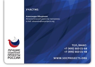 12
У ЧАС ТИЕ:
Александра Обыдёнова
Исполнительный директор программы
e-mail: alexandra@socprojects.org
ТЕ Л./ФАКС:
+7 (495) 663-21-68
+7 (495) 663-21-48
W W W.SOCPROJEC TS.ORG
