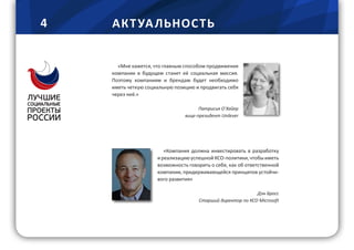 4 АКТ УА ЛЬНОС ТЬ
«Мне кажется, что главным способом продвижения
компании в будущем станет её социальная миссия.
Поэтому компаниям и брендам будет необходимо
иметь четкую социальную позицию и продвигать себя
через неё.»
Патрисия О`Хайер
вице-президент Unilever
«Компания должна инвестировать в разработку
и реализацию успешной КСО-политики, чтобы иметь
возможность говорить о себе, как об ответственной
компании, придерживающейся принципов устойчи-
вого развития»
Дэн Бросс
Старший директор по КСО Microsoft