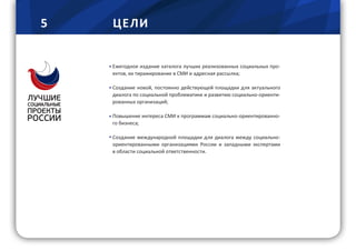 5 ЦЕЛИ
Ежегодное издание каталога лучших реализованных социальных про-
ектов, их тиражирование в СМИ и адресная рассылка;
Создание новой, постоянно действующей площадки для актуального
диалога по социальной проблематике и развитию социально-ориенти-
рованных организаций;
Повышение интереса СМИ к программам социально-ориентированно-
го бизнеса;
Создание международной площадки для диалога между социально-
ориентированными организациями России и западными экспертами
в области социальной ответственности.