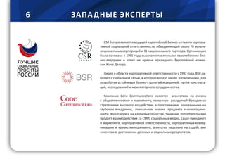 6 ЗАПА ДНЫЕ ЭКСПЕРТЫ
CSR Europe является ведущей европейской бизнес-сетью по корпора-
тивной социальной ответственности, объединяющей около 70 мульти-
национальных корпораций и 31 национального партнёра. Организация
была основана в 1995 году высокопоставленными европейскими биз-
нес-лидерами в ответ на призыв президента Европейской комис-
сии Жака Делора.
Лидер в области корпоративной ответственности с 1992 года, BSR ра-
ботает с глобальной сетью, в которую входят около 300 компаний, для
разработки устойчивых бизнес-стратегий и решений, путём консульта-
ций, исследований и межсекторного сотрудничества.
Компания Cone Communications является агентством по связям
с общественностью и маркетингу, известное раскруткой брендов со
стратегиями высокого воздействия и программами, основанными на
глубоком внедрении, уникальном знании предмета и инновацион-
ности. Фокусируясь на ключевых областях, таких как потребительский
продукт взаимодействия со СМИ, социальных медиа, cause-брендинге
и маркетинге, корпоративной ответственности, корпоративных комму-
никациях и кризис-менеджменте, агентство нацелено на содействие
клиентам в достижении деловых и социальных результатов.