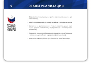 9 ЭТАПЫ РЕА ЛИЗАЦИИ
Сбор и систематизация успешных практик реализации социальных про-
ектов в России;
Анализ полученных проектов силами российских и западных экспертов;
Составление и распространение итогового каталога лучших соци-
альных проектов среди бизнес, государственных и некоммерческих
организаций;
Проведение торжественной церемонии подведения итогов Программы
с включением деловой части мероприятия (форум, выставка);
Проведение информационной пост-кампании об итогах Программы.