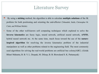 Literature Survey
 By using a niching method, the algorithm is able to calculate multiple solutions of the IK
problem for both positioning and orienting the end-effector (Tabandeh, Saleh, Christopher M.
Clark, and William Melek)
 Some of the other well-known soft computing techniques which explored to solve the
Inverse kinematics are fuzzy logic, neural network, artificial neural network, ANFIS,
hybrid neural network etc. At the same time, much focus toward the use of the nature-
inspired algorithm for resolving the inverse kinematics problem of the industrial
manipulator as well as other problems related to the engineering field. The most commonly
used algorithms for solving the real-world problems are artificial bee colony(ABC). (Golak
Bihari Mahanta, B. B. V. L. Deepak, M. Dileep, B. B. Biswaland S. K. Pattanayak)
 