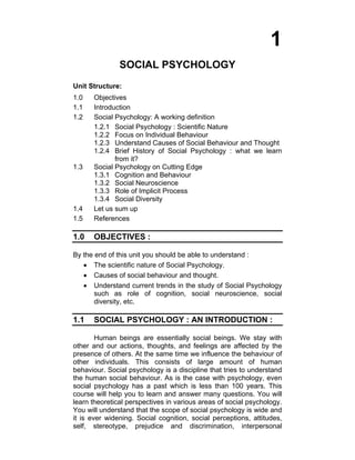 1
SOCIAL PSYCHOLOGY
Unit Structure:
1.0 Objectives
1.1 Introduction
1.2  Social Psychology: A working definition 
1.2.1 Social Psychology : Scientific Nature
1.2.2 Focus on Individual Behaviour
1.2.3 Understand Causes of Social Behaviour and Thought
1.2.4 Brief History of Social Psychology : what we learn
from it?
1.3 Social Psychology on Cutting Edge
1.3.1 Cognition and Behaviour
1.3.2 Social Neuroscience
1.3.3 Role of Implicit Process
1.3.4 Social Diversity
1.4 Let us sum up
1.5 References
1.0 OBJECTIVES :
By the end of this unit you should be able to understand :
• The scientific nature of Social Psychology.
• Causes of social behaviour and thought.
• Understand current trends in the study of Social Psychology
such as role of cognition, social neuroscience, social
diversity, etc.
1.1 SOCIAL PSYCHOLOGY : AN INTRODUCTION :
Human beings are essentially social beings. We stay with
other and our actions, thoughts, and feelings are affected by the
presence of others. At the same time we influence the behaviour of
other individuals. This consists of large amount of human
behaviour. Social psychology is a discipline that tries to understand
the human social behaviour. As is the case with psychology, even
social psychology has a past which is less than 100 years. This
course will help you to learn and answer many questions. You will
learn theoretical perspectives in various areas of social psychology.
You will understand that the scope of social psychology is wide and
it is ever widening. Social cognition, social perceptions, attitudes,
self, stereotype, prejudice and discrimination, interpersonal
 