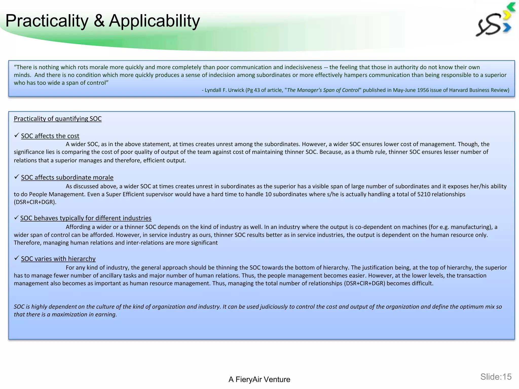 Practicality & Applicability

 “There is nothing which rots morale more quickly and more completely than poor communication and indecisiveness -- the feeling that those in authority do not know their own
 minds. And there is no condition which more quickly produces a sense of indecision among subordinates or more effectively hampers communication than being responsible to a superior
 who has too wide a span of control”
                                                                         - Lyndall F. Urwick (Pg 43 of article, "The Manager's Span of Control" published in May-June 1956 issue of Harvard Business Review)




 Practicality of quantifying SOC

  SOC affects the cost
                       A wider SOC, as in the above statement, at times creates unrest among the subordinates. However, a wider SOC ensures lower cost of management. Though, the
 significance lies is comparing the cost of poor quality of output of the team against cost of maintaining thinner SOC. Because, as a thumb rule, thinner SOC ensures lesser number of
 relations that a superior manages and therefore, efficient output.

  SOC affects subordinate morale
                   As discussed above, a wider SOC at times creates unrest in subordinates as the superior has a visible span of large number of subordinates and it exposes her/his ability
 to do People Management. Even a Super Efficient supervisor would have a hard time to handle 10 subordinates where s/he is actually handling a total of 5210 relationships
 (DSR+CIR+DGR).

  SOC behaves typically for different industries
                    Affording a wider or a thinner SOC depends on the kind of industry as well. In an industry where the output is co-dependent on machines (for e.g. manufacturing), a
 wider span of control can be afforded. However, in service industry as ours, thinner SOC results better as in service industries, the output is dependent on the human resource only.
 Therefore, managing human relations and inter-relations are more significant

  SOC varies with hierarchy
                   For any kind of industry, the general approach should be thinning the SOC towards the bottom of hierarchy. The justification being, at the top of hierarchy, the superior
 has to manage fewer number of ancillary tasks and major number of human relations. Thus, the people management becomes easier. However, at the lower levels, the transaction
 management also becomes as important as human resource management. Thus, managing the total number of relationships (DSR+CIR+DGR) becomes difficult.


 SOC is highly dependent on the culture of the kind of organization and industry. It can be used judiciously to control the cost and output of the organization and define the optimum mix so
 that there is a maximization in earning.




                                                                                    A FieryAir Venture                                                                                         Slide:15
 