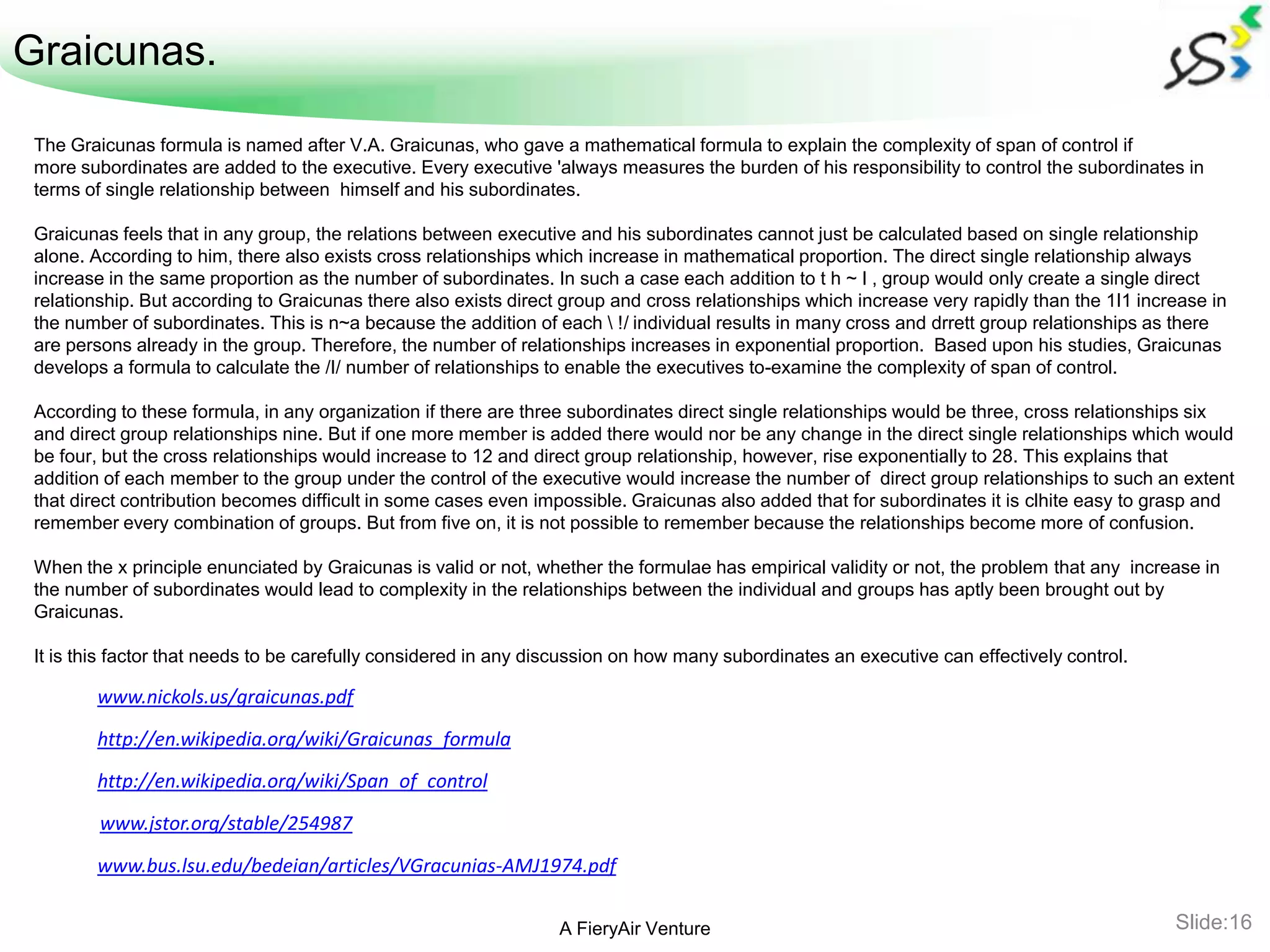 Graicunas.

 The Graicunas formula is named after V.A. Graicunas, who gave a mathematical formula to explain the complexity of span of control if
 more subordinates are added to the executive. Every executive 'always measures the burden of his responsibility to control the subordinates in
 terms of single relationship between himself and his subordinates.

 Graicunas feels that in any group, the relations between executive and his subordinates cannot just be calculated based on single relationship
 alone. According to him, there also exists cross relationships which increase in mathematical proportion. The direct single relationship always
 increase in the same proportion as the number of subordinates. In such a case each addition to t h ~ I , group would only create a single direct
 relationship. But according to Graicunas there also exists direct group and cross relationships which increase very rapidly than the 1I1 increase in
 the number of subordinates. This is n~a because the addition of each  !/ individual results in many cross and drrett group relationships as there
 are persons already in the group. Therefore, the number of relationships increases in exponential proportion. Based upon his studies, Graicunas
 develops a formula to calculate the /I/ number of relationships to enable the executives to-examine the complexity of span of control.

 According to these formula, in any organization if there are three subordinates direct single relationships would be three, cross relationships six
 and direct group relationships nine. But if one more member is added there would nor be any change in the direct single relationships which would
 be four, but the cross relationships would increase to 12 and direct group relationship, however, rise exponentially to 28. This explains that
 addition of each member to the group under the control of the executive would increase the number of direct group relationships to such an extent
 that direct contribution becomes difficult in some cases even impossible. Graicunas also added that for subordinates it is clhite easy to grasp and
 remember every combination of groups. But from five on, it is not possible to remember because the relationships become more of confusion.

 When the x principle enunciated by Graicunas is valid or not, whether the formulae has empirical validity or not, the problem that any increase in
 the number of subordinates would lead to complexity in the relationships between the individual and groups has aptly been brought out by
 Graicunas.

 It is this factor that needs to be carefully considered in any discussion on how many subordinates an executive can effectively control.

        www.nickols.us/graicunas.pdf

        http://en.wikipedia.org/wiki/Graicunas_formula
        http://en.wikipedia.org/wiki/Span_of_control

         www.jstor.org/stable/254987

        www.bus.lsu.edu/bedeian/articles/VGracunias-AMJ1974.pdf

                                                                  A FieryAir Venture                                                          Slide:16
 