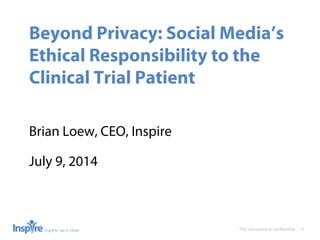 This document is conﬁdential 1
Beyond Privacy: Social Media’s
Ethical Responsibility to the
Clinical Trial Patient
Brian Loew, CEO, Inspire
July 9, 2014
 