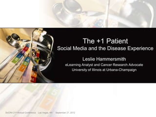 The +1 Patient
                                                Social Media and the Disease Experience

                                                                    Leslie Hammersmith
                                                        eLearning Analyst and Cancer Research Advocate
                                                           University of Illinois at Urbana-Champaign




SoCRA 21st Annual Conference   Las Vegas, NV   September 21, 2012
 