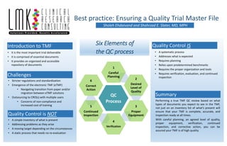 Six Elements of
the QC process
Sholeh Ehdaivand and Shahrzad E. Slater, MD, MPH
Best practice: Ensuring a Quality Trial Master File
QC
Process
1
Careful
Planning
2
Desired
Level of
Quality
3
Proper
Equipment
4
Verification
5
Continued
Inspection
6
Correct
Action
Introduction to TMF
• It is the most important trial deliverable
• It is comprised of essential documents
• It provides an organized and accessible
repository of documents
• Stricter regulations and standardization
• Emergence of the electronic TMF (eTMF)
• Navigating transition from paper and/or
migration between eTMF solutions
• Outsourcing to CRO(s) with multiple users
• Concerns of non-compliance and
increased cost of training
Challenges
Quality Control is NOT
• A simple inventory of what is present
• Addressing problems as they arise
• A moving target depending on the circumstances
• A static process that needs no re-evaluation
Quality Control IS
• A systematic process
• Addresses what is expected
• Requires planning
• Relies upon predetermined benchmarks
• Requires the proper organization and tools
• Requires verification, evaluation, and continued
inspection
Performing a true TMF QC review based on what
types of documents you expect to see in the TMF,
not just on an inventory list of what’s present will
ensure that your TMF is complete, accurate, and
inspection ready at all times.
With careful planning, an agreed level of quality,
proper equipment, verification, continued
inspection, and corrective action, you can be
assured your TMF is of high quality.
Summary
 