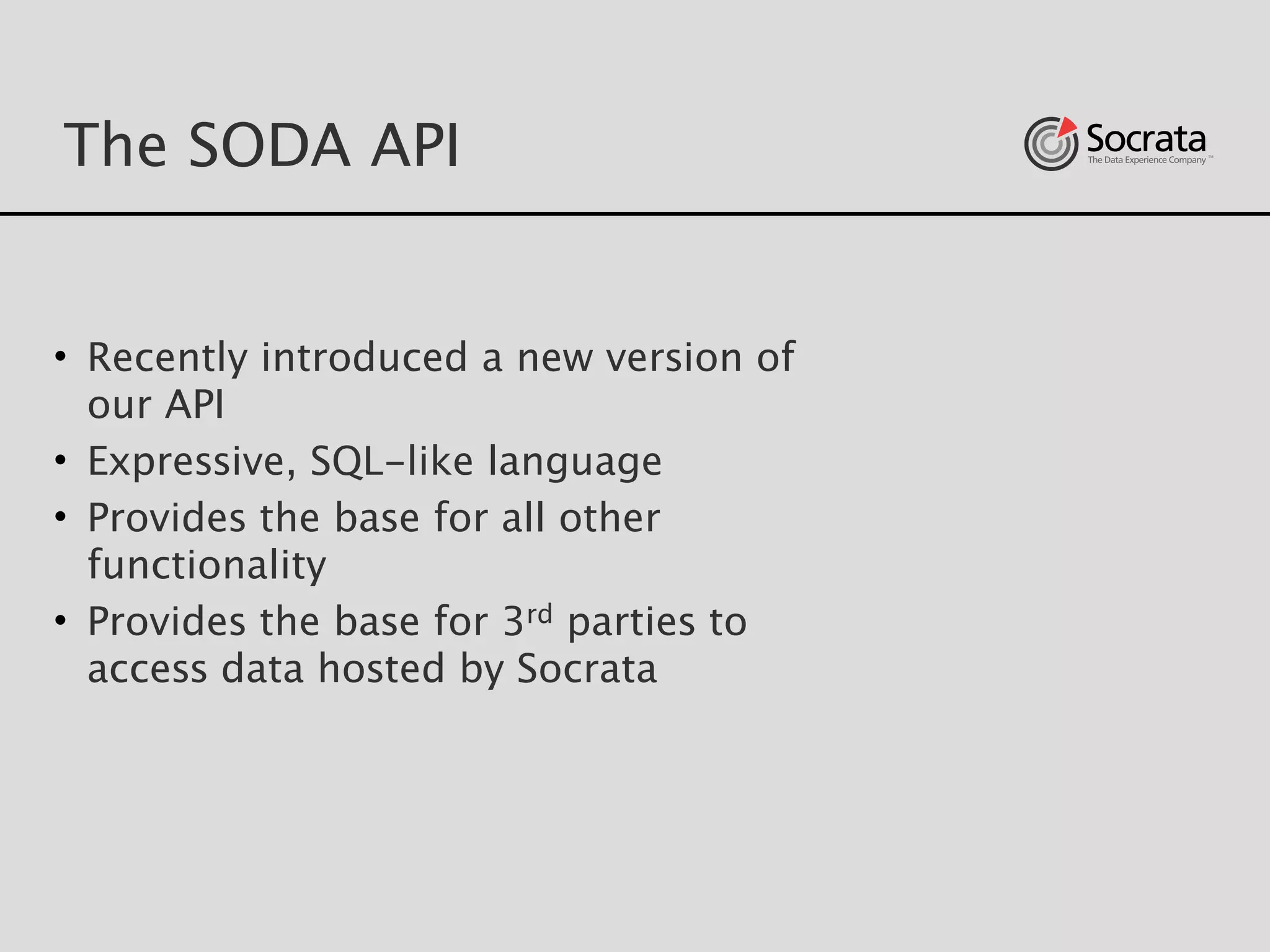 The SODA API
• Recently introduced a new version of
our API
• Expressive, SQL-like language
• Provides the base for all other
functionality
• Provides the base for 3rd parties to
access data hosted by Socrata
 