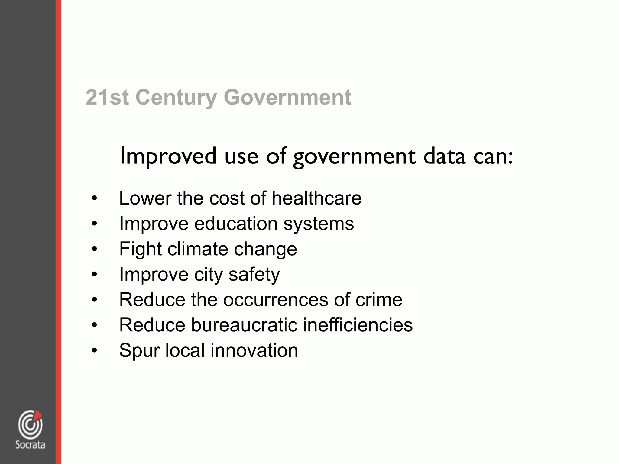21st Century Government
• Lower the cost of healthcare
• Improve education systems
• Fight climate change
• Improve city safety
• Reduce the occurrences of crime
• Reduce bureaucratic inefficiencies
• Spur local innovation
Improved use of government data can:
 
