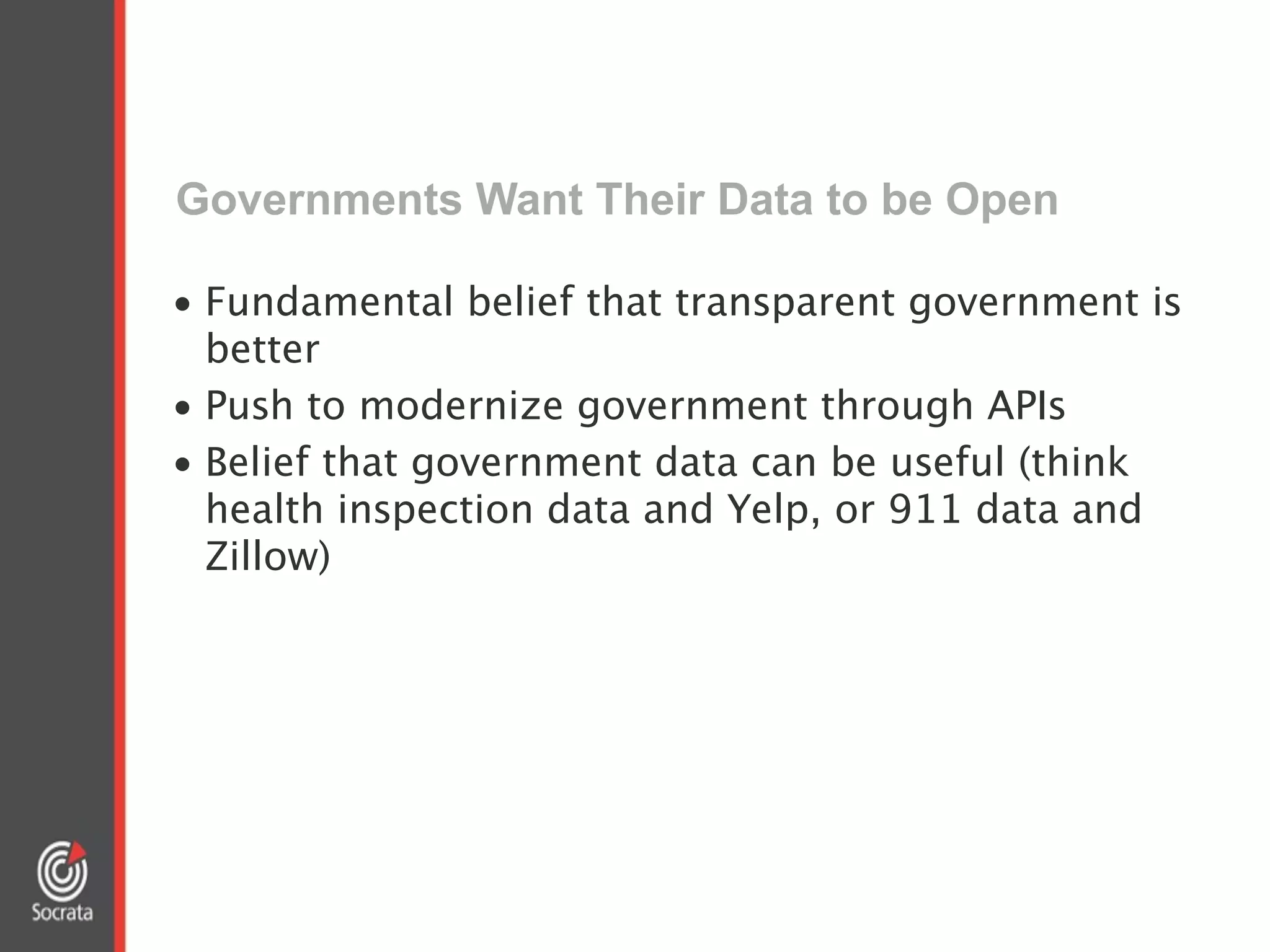 Governments Want Their Data to be Open
• Fundamental belief that transparent government is
better
• Push to modernize government through APIs
• Belief that government data can be useful (think
health inspection data and Yelp, or 911 data and
Zillow)
 