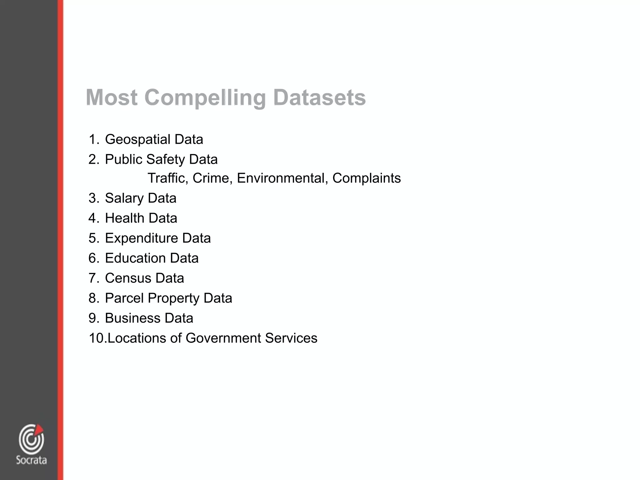 1. Geospatial Data
2. Public Safety Data
Traffic, Crime, Environmental, Complaints
3. Salary Data
4. Health Data
5. Expenditure Data
6. Education Data
7. Census Data
8. Parcel Property Data
9. Business Data
10.Locations of Government Services
Most Compelling Datasets
 