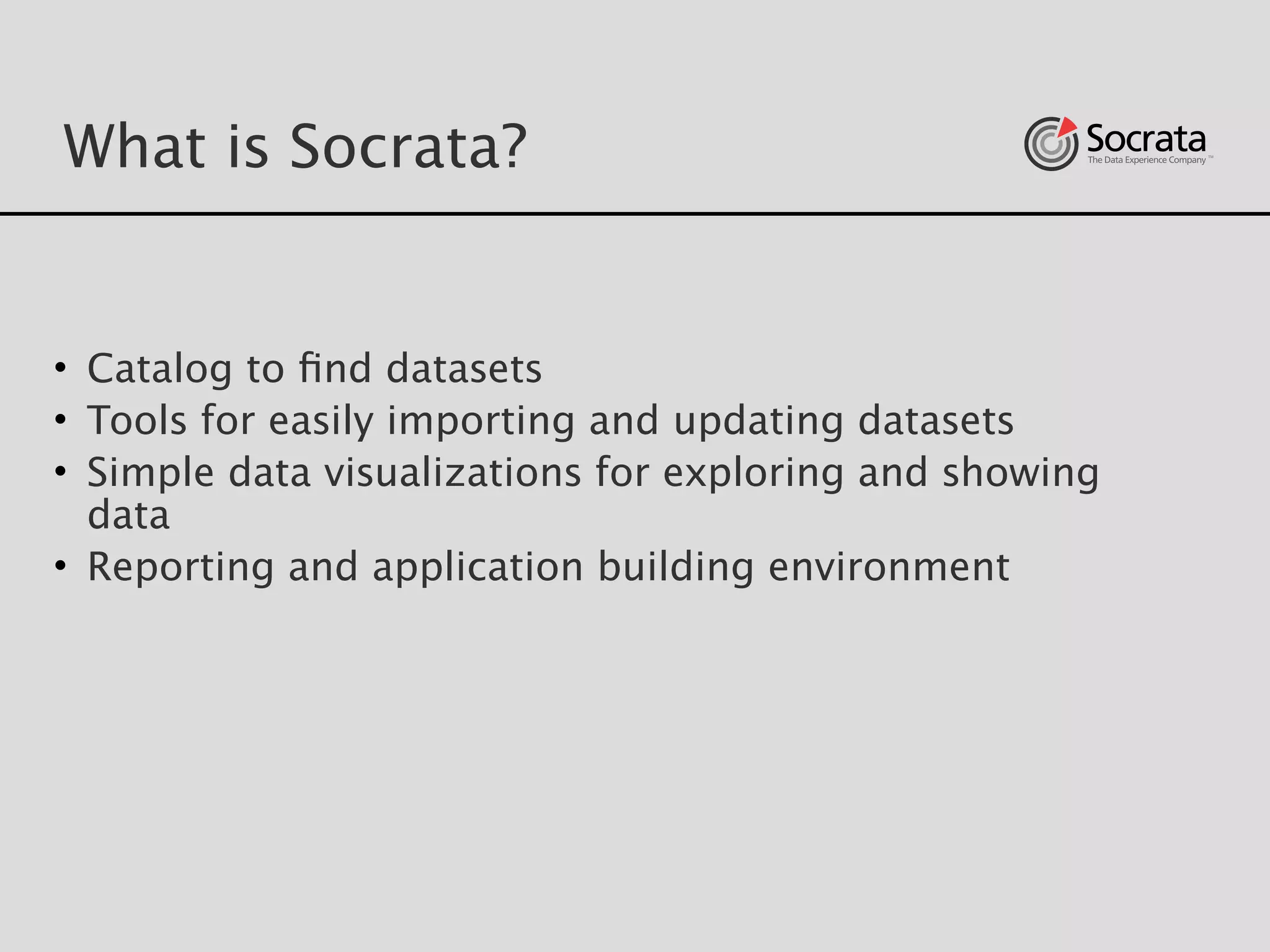 What is Socrata?
• Catalog to ﬁnd datasets
• Tools for easily importing and updating datasets 
• Simple data visualizations for exploring and showing
data
• Reporting and application building environment
 