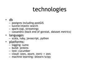technologies
• db
– postgres including postGIS
– lucene/elastic search
– spark:(sql, streaming)
– cassandra (back end of govstat, dataset metrics)
• languages
– scala, ruby, javascript, python
• platforms:
– logging: sumo
– build: jenkins
– test: cucumber
– cloud: (aws, azure, own) -> aws
– machine learning: sklearn/scipy
 