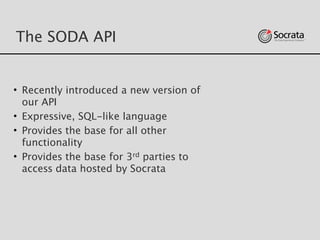 The SODA API
• Recently introduced a new version of
our API
• Expressive, SQL-like language
• Provides the base for all other
functionality
• Provides the base for 3rd parties to
access data hosted by Socrata
 