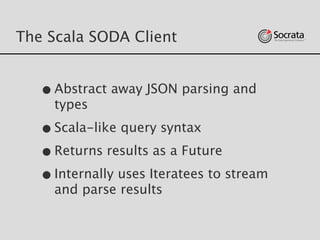 The Scala SODA Client
•Abstract away JSON parsing and
types
•Scala-like query syntax
•Returns results as a Future
•Internally uses Iteratees to stream
and parse results
 