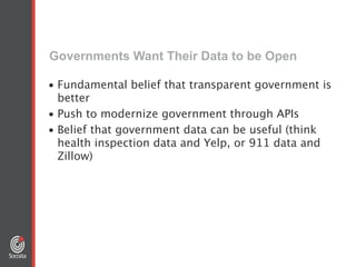 Governments Want Their Data to be Open
• Fundamental belief that transparent government is
better
• Push to modernize government through APIs
• Belief that government data can be useful (think
health inspection data and Yelp, or 911 data and
Zillow)
 